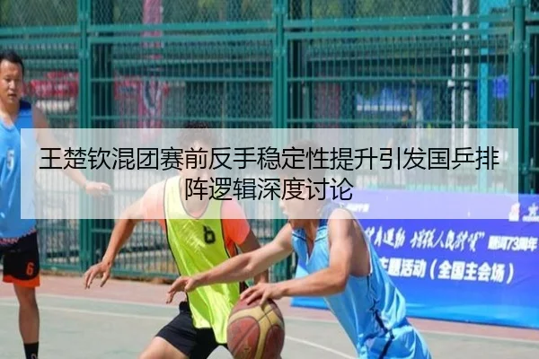 王楚钦混团赛前反手稳定性提升引发国乒排阵逻辑深度讨论